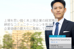 上場を思い描く未上場企業の経営陣と綿密なコミュニケーションを取り、企業価値の最大化に貢献していく。