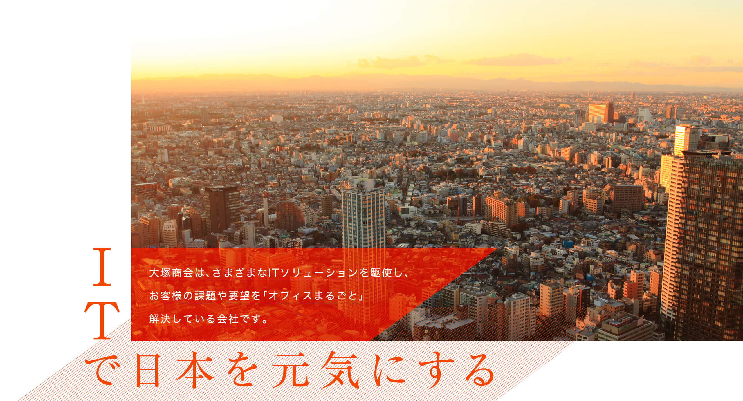 ITで日本を元気にする大塚商会は、さまざまなITソリューションを駆使し、お客様の課題や要望を「オフィスまるごと」解決している会社です。