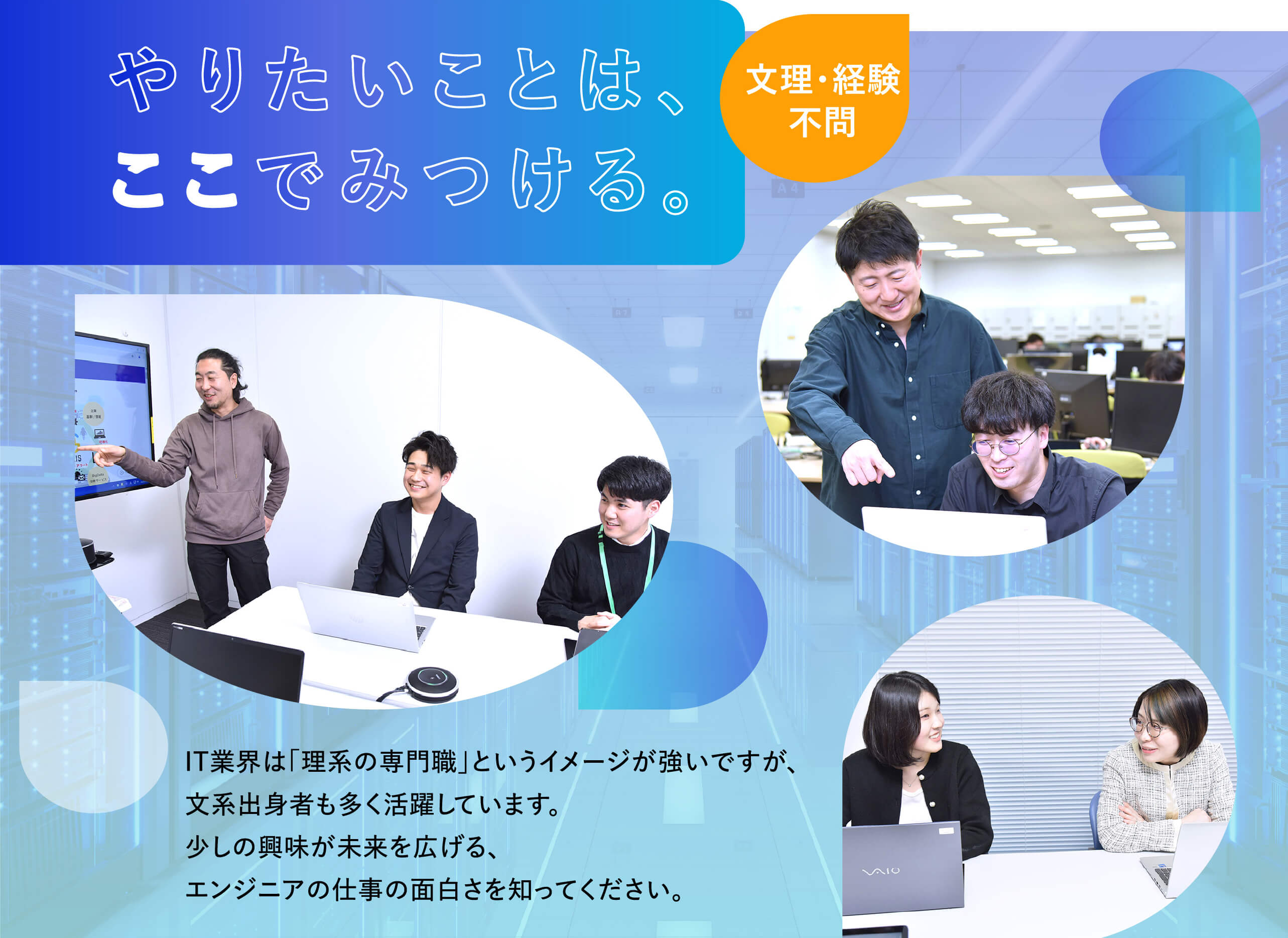 やりたいことは、ここでみつける。IT業界は「理系の専門職」というイメージが強いですが、文系出身者も多く活躍しています。少しの興味が未来を広げる、エンジニアの仕事の面白さを知ってください。文理・経験不問