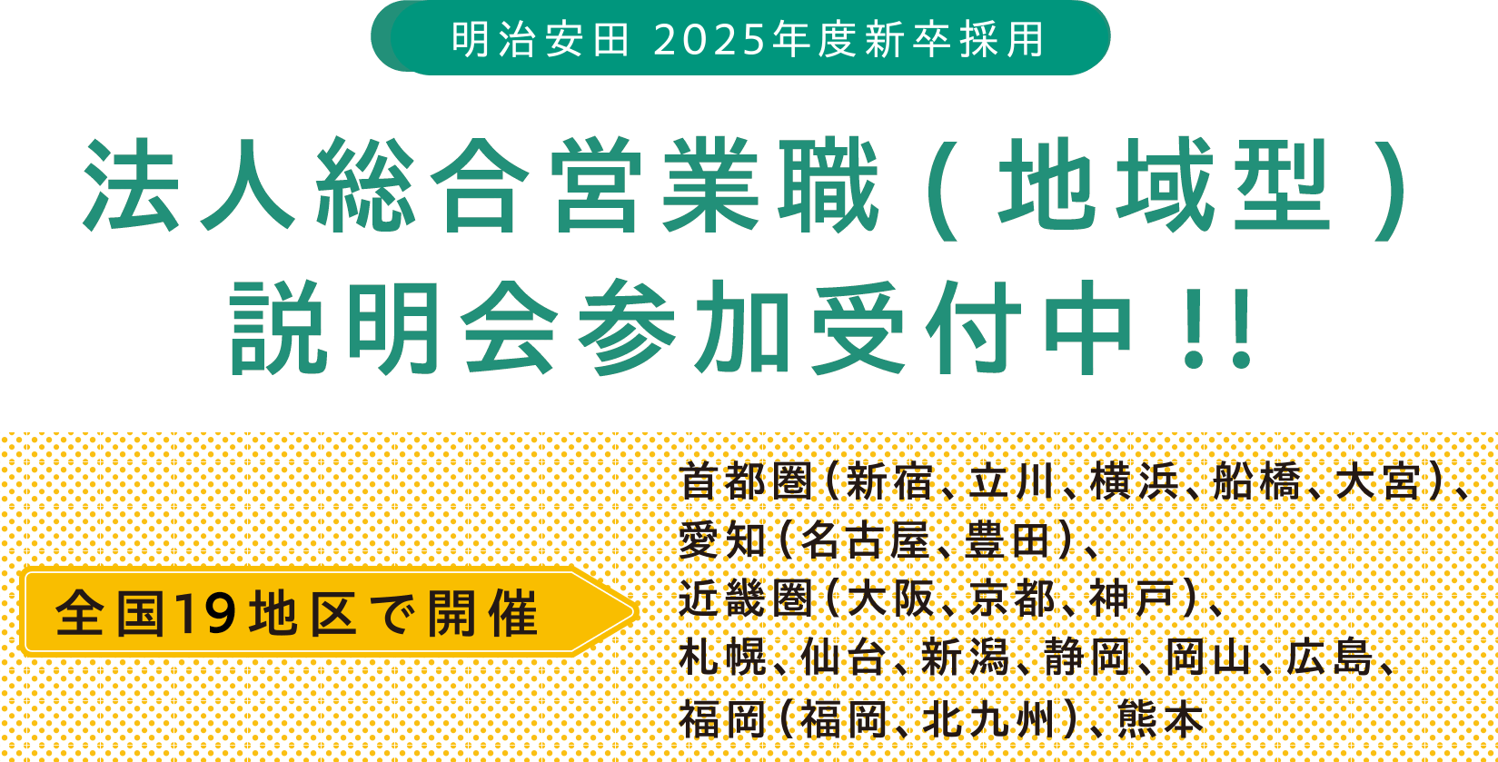 明治安田 2025年度新卒採用 法人総合営業職(地域型)説明会参加受付中!! 全国19地区で開催 首都圏（新宿、立川、横浜、船橋、大宮）、愛知（名古屋、豊田）、近畿圏（大阪、京都、神戸）、札幌、仙台、新潟、静岡、岡山、広島、福岡（福岡、北九州）、熊本