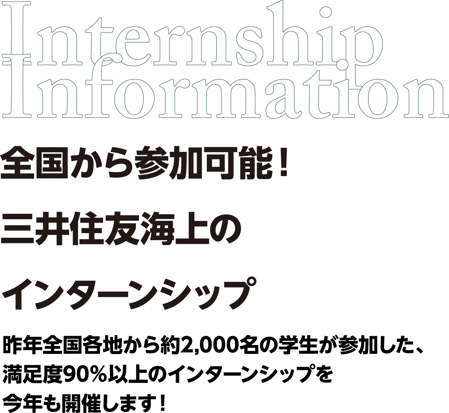 Internship Information 全国から参加可能！三井住友海上のインターンシップ昨年全国各地から約2,000名の学生が参加した、満足度90％以上のインターンシップを今年も開催します！