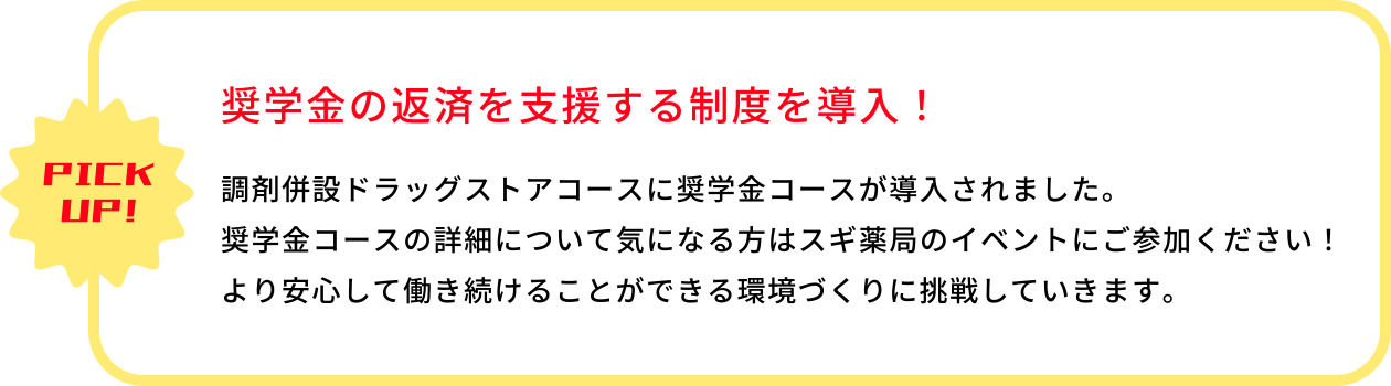 PICK UP!　奨学金の返済を支援する制度を導入！　調剤併設ドラッグストアコースに奨学金コースが導入されました。奨学金コースの詳細について気になる方はスギ薬局のイベントにご参加ください！より安心して働き続けることができる環境づくりに挑戦していきます。