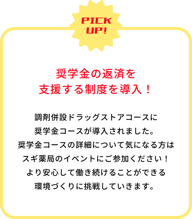 PICK UP!　奨学金の返済を支援する制度を導入！　調剤併設ドラッグストアコースに奨学金コースが導入されました。奨学金コースの詳細について気になる方はスギ薬局のイベントにご参加ください！より安心して働き続けることができる環境づくりに挑戦していきます。